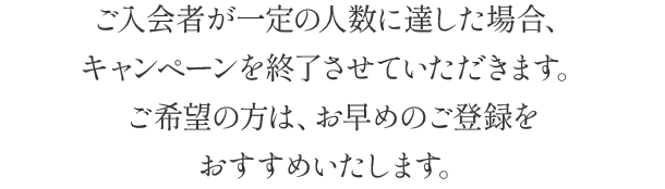 ご入会者が一定の人数に達した場合、キャンペーンを終了させていただきます。ご希望の方は、お早めのご登録をおすすめいたします。