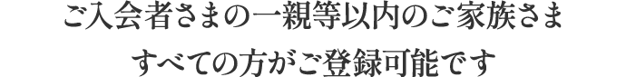 ご入会者さまの一親等以内のご家族さますべての方に適用されます